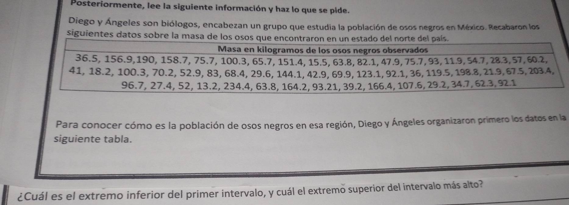 Posteriormente, lee la siguiente información y haz lo que se pide. 
Diego y Ángeles son biólogos, encabezan un grupo que estudia la población de osos negros en México. Recabaron los 
siguientes datos sobre la masa de los oso 
Para conocer cómo es la población de osos negros en esa región, Diego y Ángeles organizaron primero los datos en la 
siguiente tabla. 
¿Cuál es el extremo inferior del primer intervalo, y cuál el extremo superior del intervalo más alto?