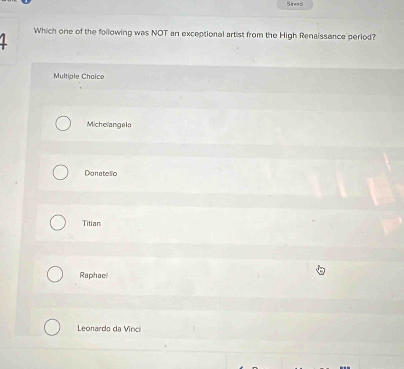 Saved
1
Which one of the following was NOT an exceptional artist from the High Renaissance period?
Multiple Choice
Michelangelo
Donatello
Titian
Raphael
Leonardo da Vinci