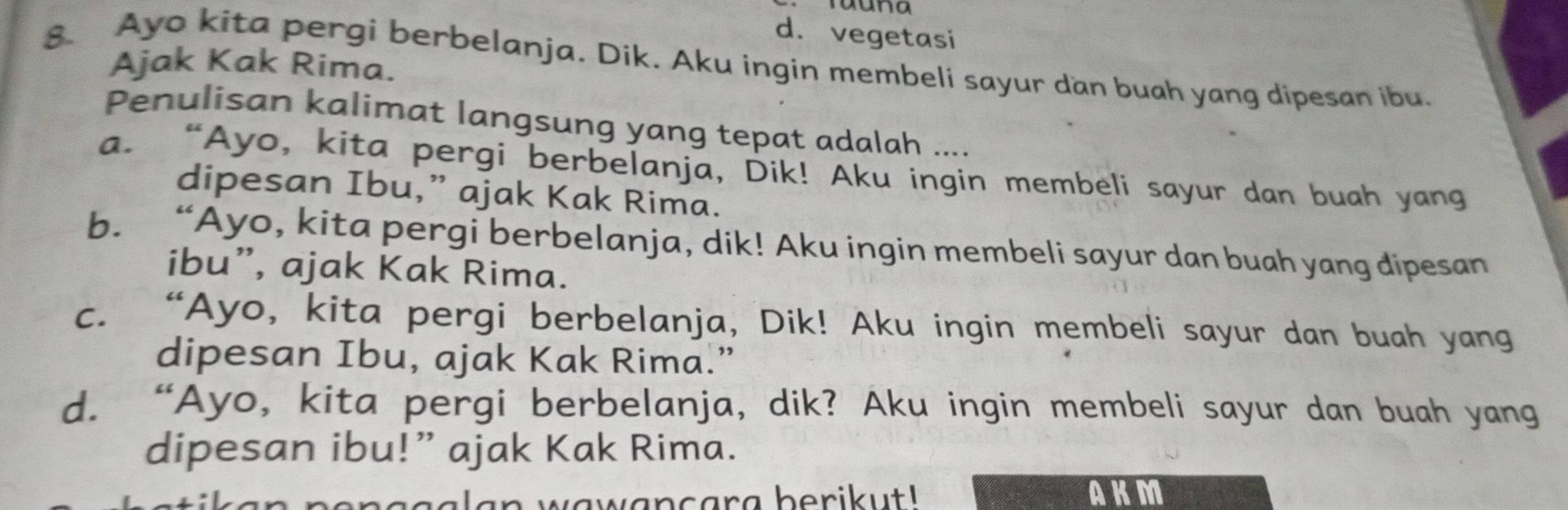 auna
d. vegetasi
8. Ayo kita pergi berbelanja. Dik. Aku ingin membeli sayur dan buah yang dipesan ibu.
Ajak Kak Rima.
Penulisan kalimat langsung yang tepat adalah ....
a. “Ayo, kita pergi berbelanja, Dik! Aku ingin membeli sayur dan buah yang
dipesan Ibu,” ajak Kak Rima.
b. “Ayo, kita pergi berbelanja, dik! Aku ingin membeli sayur dan buah yang dipesan
ibu”, ajak Kak Rima.
C. “Ayo, kita pergi berbelanja, Dik! Aku ingin membeli sayur dan buah yang
dipesan Ibu, ajak Kak Rima.”
d. “Ayo, kita pergi berbelanja, dik? Aku ingin membeli sayur dan buah yang
dipesan ibu!” ajak Kak Rima.
nggalan wawancara berikut ! AKM