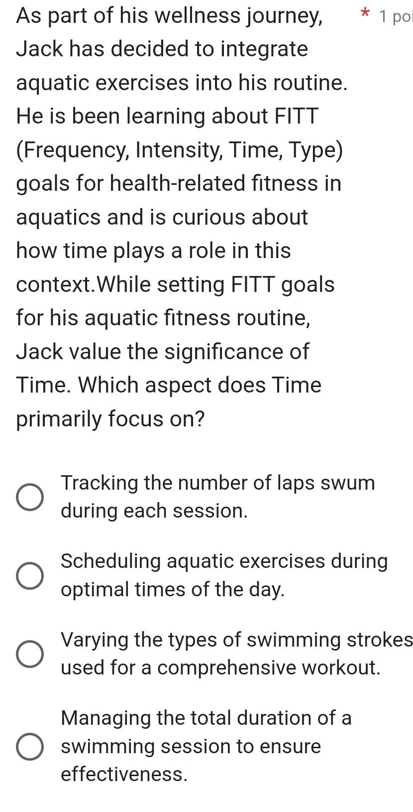 As part of his wellness journey, * 1 poi
Jack has decided to integrate
aquatic exercises into his routine.
He is been learning about FITT
(Frequency, Intensity, Time, Type)
goals for health-related fitness in
aquatics and is curious about
how time plays a role in this
context.While setting FITT goals
for his aquatic fitness routine,
Jack value the significance of
Time. Which aspect does Time
primarily focus on?
Tracking the number of laps swum
during each session.
Scheduling aquatic exercises during
optimal times of the day.
Varying the types of swimming strokes
used for a comprehensive workout.
Managing the total duration of a
swimming session to ensure
effectiveness.