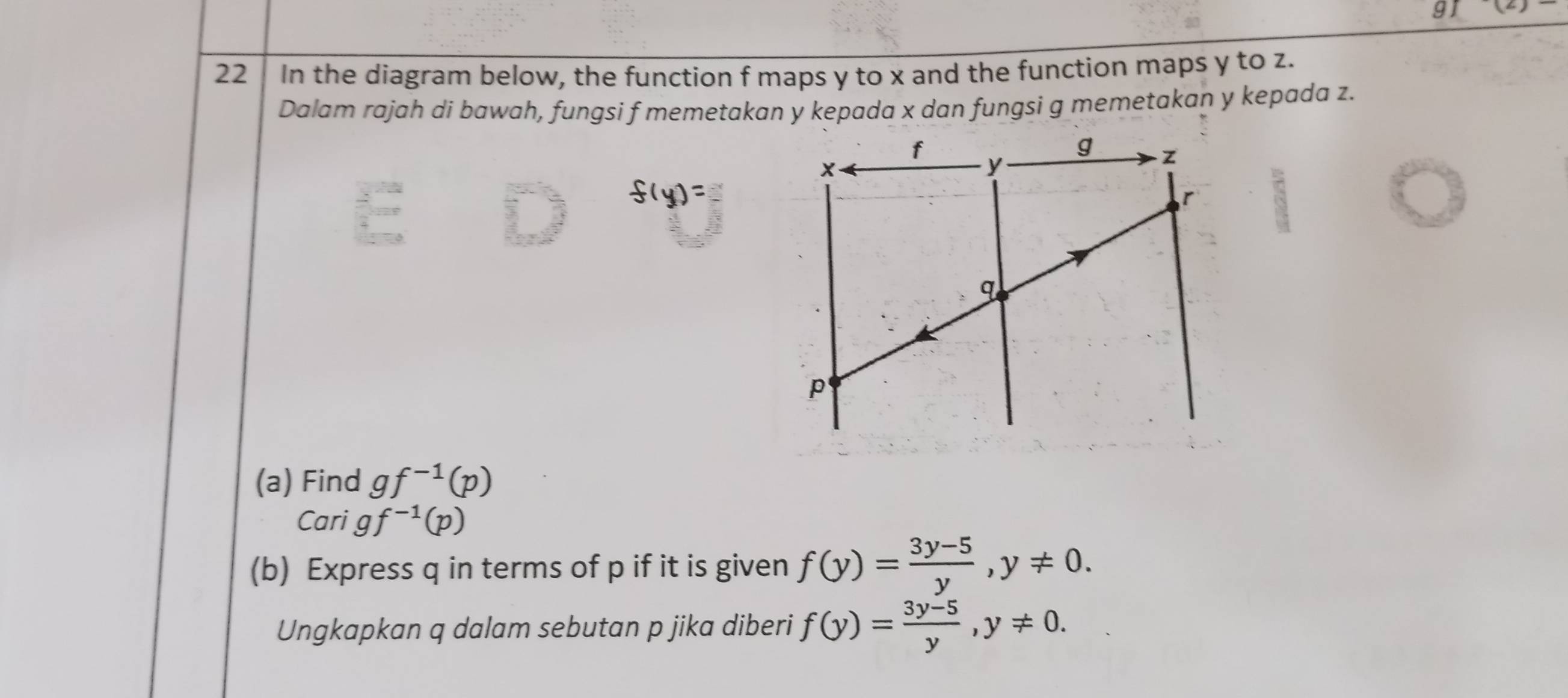 9 x=
22 In the diagram below, the function f maps y to x and the function maps y to z. 
Dalam rajah di bawah, fungsi f memetakan y kepada x dan fungsi g memetakan y kepada z. 
(a) Find gf^(-1)(p)
C arigf^(-1)(p)
(b) Express q in terms of p if it is given f(y)= (3y-5)/y , y!= 0. 
Ungkapkan q dalam sebutan p jika diberi f(y)= (3y-5)/y , y!= 0.