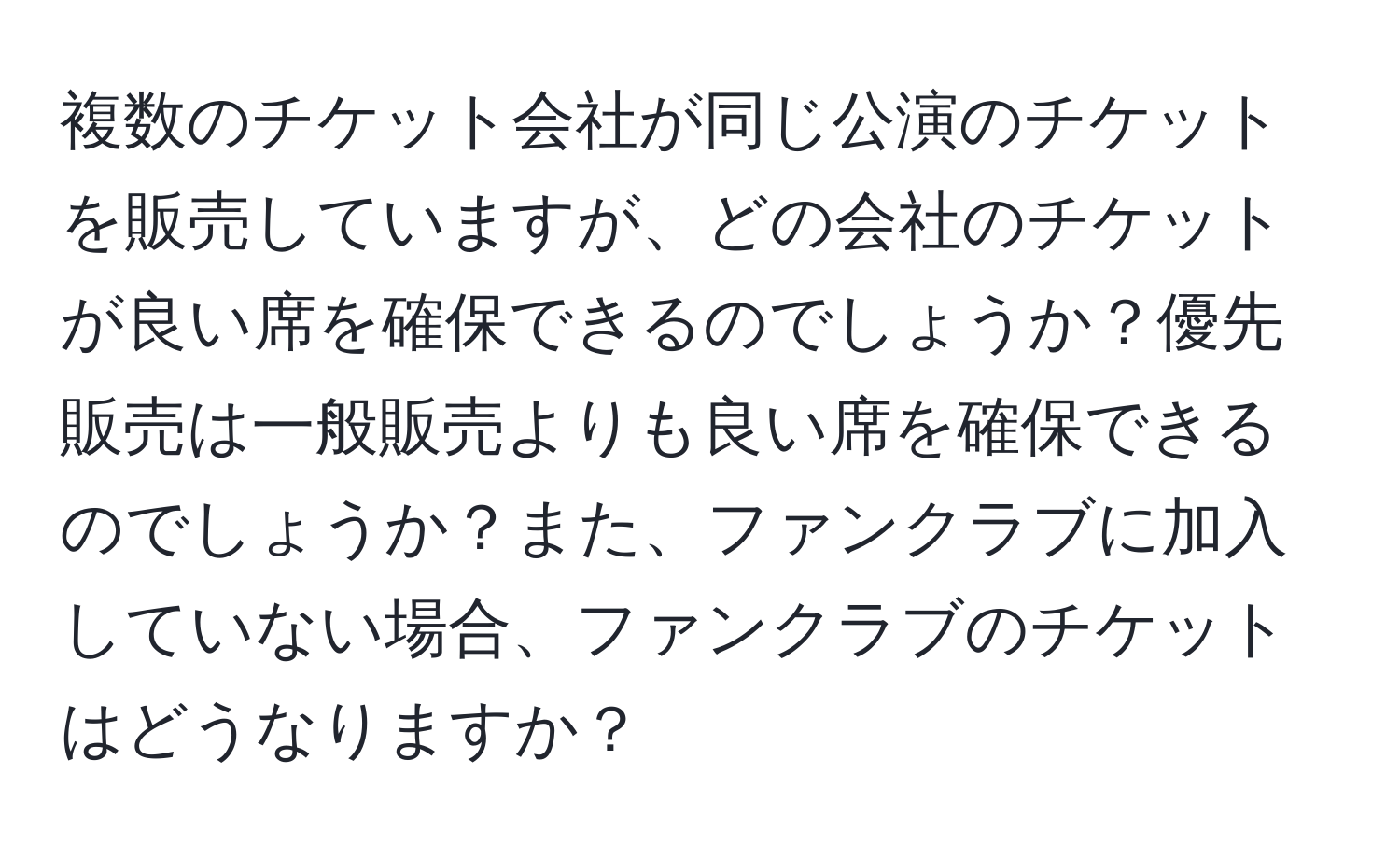 複数のチケット会社が同じ公演のチケットを販売していますが、どの会社のチケットが良い席を確保できるのでしょうか？優先販売は一般販売よりも良い席を確保できるのでしょうか？また、ファンクラブに加入していない場合、ファンクラブのチケットはどうなりますか？