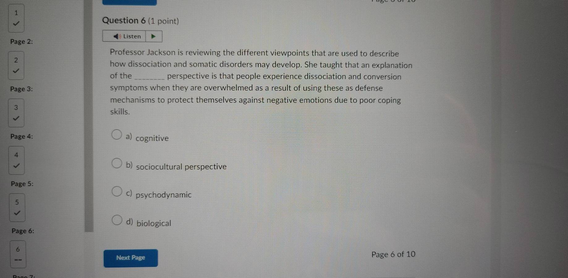 Listen
Page 2:
Professor Jackson is reviewing the different viewpoints that are used to describe
2
how dissociation and somatic disorders may develop. She taught that an explanation
of the _perspective is that people experience dissociation and conversion
Page 3: symptoms when they are overwhelmed as a result of using these as defense
mechanisms to protect themselves against negative emotions due to poor coping
3
skills.
Page 4: a) cognitive
4
b) sociocultural perspective
Page 5:
c) psychodynamic
5
d) biological
Page 6:
6
--
Next Page Page 6 of 10