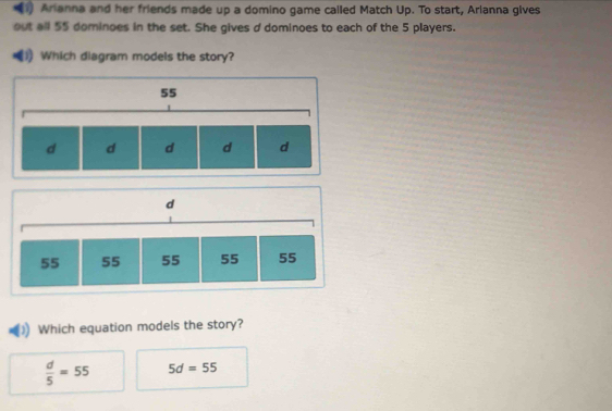 (1) Arianna and her friends made up a domino game called Match Up. To start, Arianna gives
out all 55 dominoes in the set. She gives d dominoes to each of the 5 players.
1) Which diagram models the story?
Which equation models the story?
 d/5 =55 5d=55