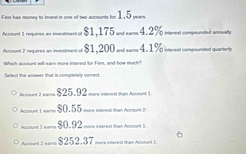 Listen
Finn has money to invest in one of two accounts for 1.5 years.
Account 1 requires an investment of $1,175 and earns 4.2% interest compounded annually.
Account 2 requires an investment of $1,200 and ears 4.1% interest compounded quarterly.
Which account will earn more interest for Finn, and how much?
Select the answer that is completely correct.
Account 2 earns $25.92 more interest than Account 1.
Account 1 earns $0.55 more interest than Accqunt 2.
Account 2 earns $0.92 more interest than Account 1.
Account 2 ears $252.37 more interest than Account 1.