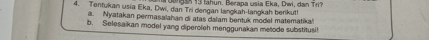 uma dengán 13 tahun. Berapa usia Eka, Dwi, dan Tri? 
4. Tentukan usia Eka, Dwi, dan Tri dengan langkah-langkah berikut! 
a. Nyatakan permasalahan di atas dalam bentuk model matematika! 
b. Selesaikan model yang diperoleh menggunakan metode substitusi!