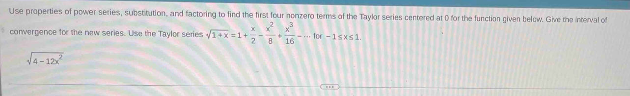 Use properties of power series, substitution, and factoring to find the first four nonzero terms of the Taylor series centered at 0 for the function given below. Give the interval of 
convergence for the new series. Use the Taylor series sqrt(1+x)=1+ x/2 - x^2/8 + x^3/16 -·s for-1≤ x≤ 1.
sqrt(4-12x^2)