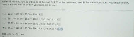 Rebecca had $30. She spent $6.97 at the mall, $11.78 at the restaurent, and $5.50 at the bookstore. How much money
does she have left? Show how you found the answer.
A $6.97+$11.78+$5.50+$30=$
B. $11.78+$5.50-$6.97=$10.31; $30-$10.31=$
C. $6.97+$11.78-35.50=$13.25; $30-$13.25=$
D $6.97+111.78+$5.50=$24.25,330-$24.25=$5.75
Rebecca has $□ left