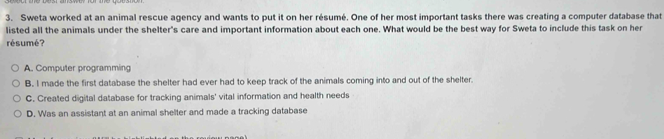 Sweta worked at an animal rescue agency and wants to put it on her résumé. One of her most important tasks there was creating a computer database that
listed all the animals under the shelter's care and important information about each one. What would be the best way for Sweta to include this task on her
résumé?
A. Computer programming
B. I made the first database the shelter had ever had to keep track of the animals coming into and out of the shelter.
C. Created digital database for tracking animals' vital information and health needs
D. Was an assistant at an animal shelter and made a tracking database