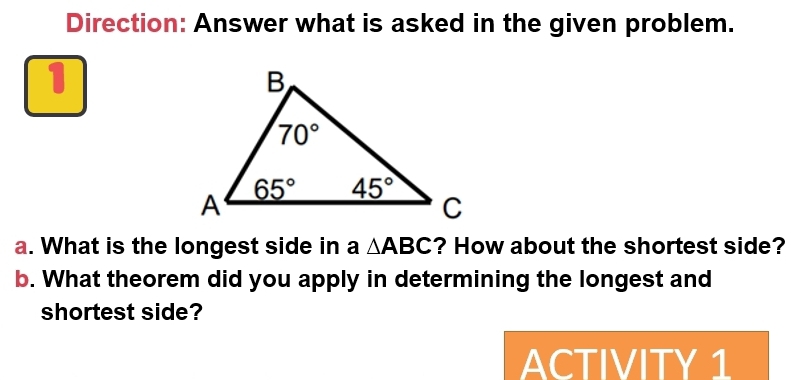 Direction: Answer what is asked in the given problem.
1
a. What is the longest side in a △ ABC ? How about the shortest side?
b. What theorem did you apply in determining the longest and
shortest side?
ACTIVITY 1