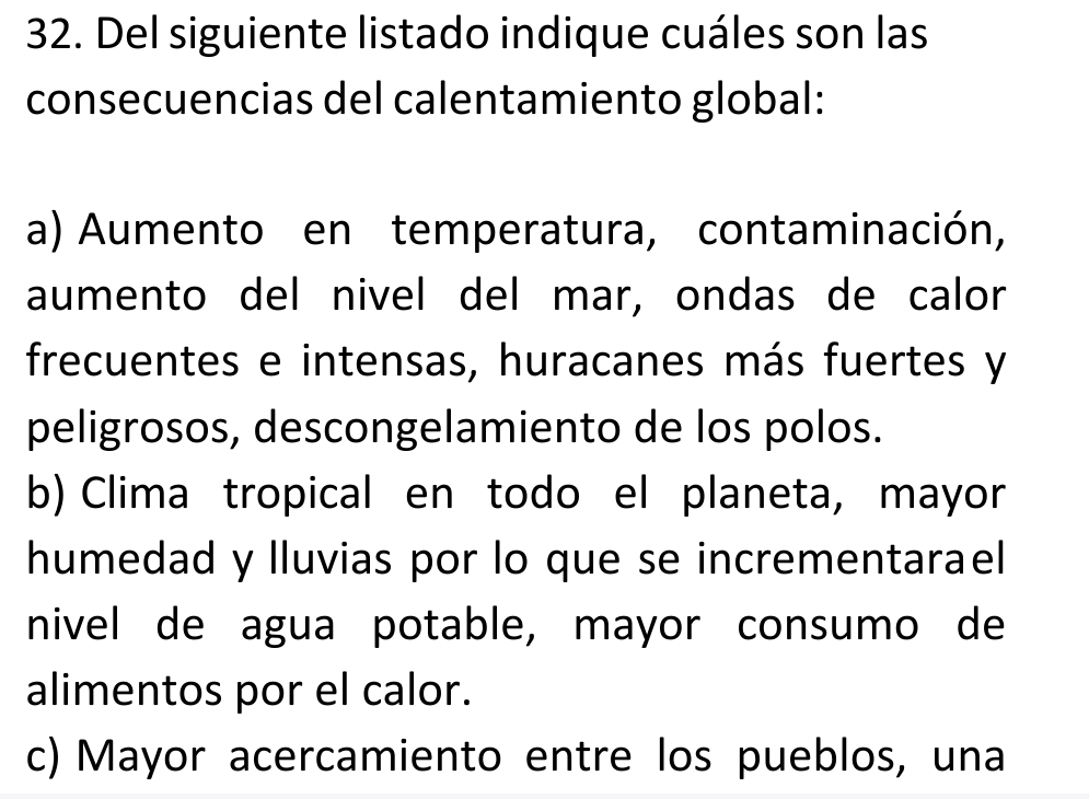 Del siguiente listado indique cuáles son las
consecuencias del calentamiento global:
a) Aumento en temperatura, contaminación,
aumento del nivel del mar, ondas de calor
frecuentes e intensas, huracanes más fuertes y
peligrosos, descongelamiento de los polos.
b) Clima tropical en todo el planeta, mayor
humedad y lluvias por lo que se incrementarael
nivel de agua potable, mayor consumo de
alimentos por el calor.
c) Mayor acercamiento entre los pueblos, una