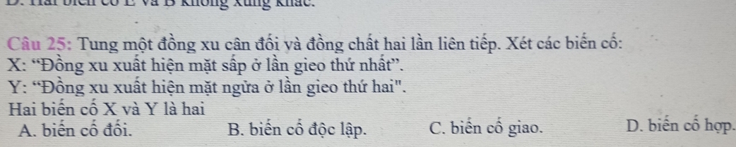 Dich có E và B không Xung khắc.
Câu 25: Tung một đồng xu cân đối yà đồng chất hai lần liên tiếp. Xét các biến cố:
X : “Đồng xu xuất hiện mặt sấp ở lần gieo thứ nhất”.
Y: “Đồng xu xuất hiện mặt ngữa ở lần gieo thứ hai".
Hai biến cố X và Y là hai
A. biến cố đối. B. biến cổ độc lập. C. biến cố giao. D. biến cố hợp.