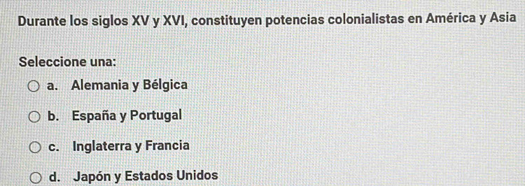 Durante los siglos XV y XVI, constituyen potencias colonialistas en América y Asia
Seleccione una:
a. Alemania y Bélgica
b. España y Portugal
c. Inglaterra y Francia
d. Japón y Estados Unidos