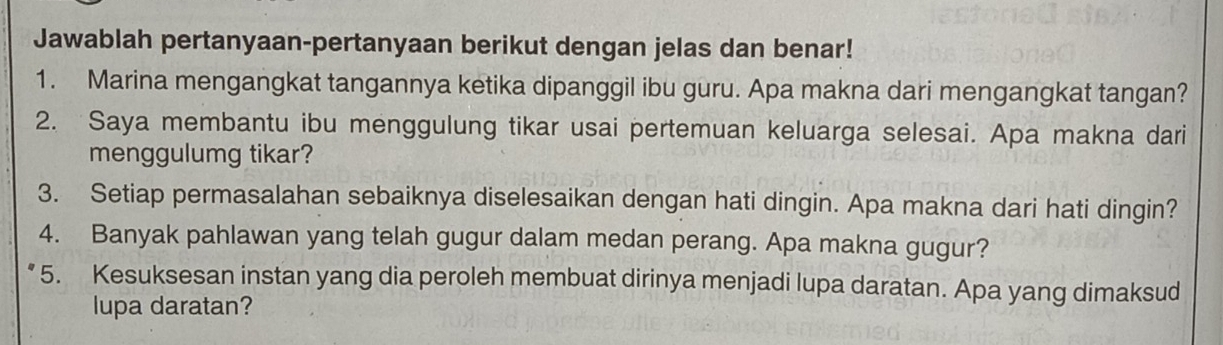 Jawablah pertanyaan-pertanyaan berikut dengan jelas dan benar! 
1. Marina mengangkat tangannya ketika dipanggil ibu guru. Apa makna dari mengangkat tangan? 
2. Saya membantu ibu menggulung tikar usai pertemuan keluarga selesai. Apa makna dari 
menggulumg tikar? 
3. Setiap permasalahan sebaiknya diselesaikan dengan hati dingin. Apa makna dari hati dingin? 
4. Banyak pahlawan yang telah gugur dalam medan perang. Apa makna gugur? 
5. Kesuksesan instan yang dia peroleh membuat dirinya menjadi lupa daratan. Apa yang dimaksud 
lupa daratan?