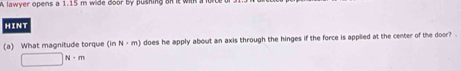 A lawyer opens a 1.15 m wide door by pushing on it with a lorte 
HINT 
(a) What magnitude torque (in N· m) does he apply about an axis through the hinges if the force is applied at the center of the door? .
□ N· m