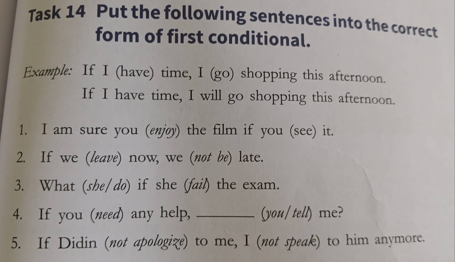 Task 14 Put the following sentences into the correct 
form of first conditional. 
Example: If I (have) time, I (go) shopping this afternoon. 
If I have time, I will go shopping this afternoon. 
1. I am sure you (enjøy) the film if you (see) it. 
2. If we (leave) now, we (not be) late. 
3. What (she/do) if she (fail) the exam. 
4. If you (need) any help, _(you/ tell) me? 
5. If Didin (not apologize) to me, I (not speak) to him anymore.