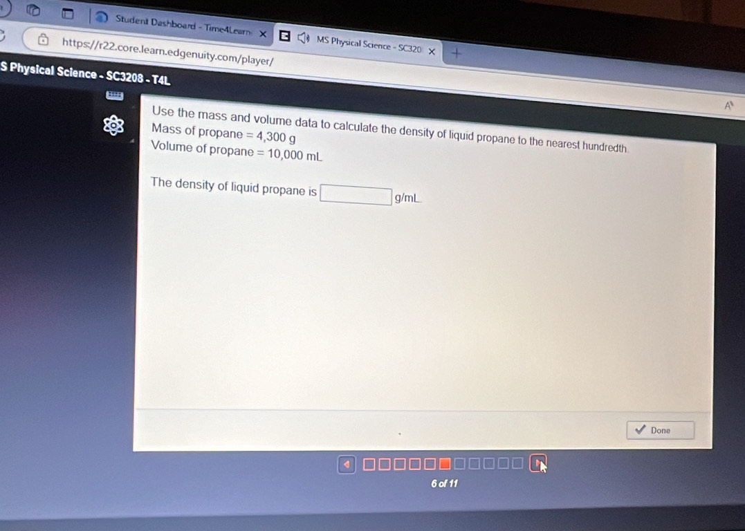 Student Dashboard - Time4Lear X MS Physical Science -SC32f 
https://r22.core.learn.edgenuity.com/player/ 

S Physical Science - SC3208 - T4L 
Use the mass and volume data to calculate the density of liquid propane to the nearest hundredth 
Mass of propane =4,300g
Volume of propane =10,000mL
The density of liquid propane is □ g/mL
Done 
6of