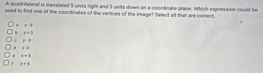 A quadrilateral is translated 5 units right and 3 units down on a coordinate plane. Which expression could be
used to find one of the coordinates of the vertices of the image? Select all that are correct.
a x-5
b y+3
C y-3
d x-3
e x+5
f y+5