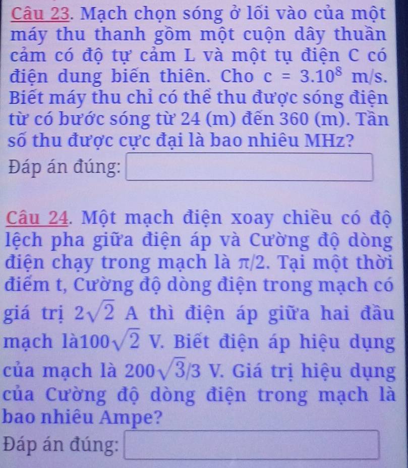 Mạch chọn sóng ở lối vào của một 
máy thu thanh gồm một cuộn dây thuần 
cảm có độ tự cảm L và một tụ điện C có 
điện dung biến thiên. Cho c=3.10^8m/s. 
Biết máy thu chỉ có thể thu được sóng điện 
từ có bước sóng từ 24 (m) đến 360 (m). Tần 
số thu được cực đại là bao nhiêu MHz? 
Đáp án đúng: □ □  
Câu 24. Một mạch điện xoay chiều có độ 
lệch pha giữa điện áp và Cường độ dòng 
điện chạy trong mạch là π/2. Tại một thời 
điểm t, Cường độ dòng điện trong mạch có 
giá trị 2sqrt(2)A thì điện áp giữa hai đầu 
mạch 1a100sqrt(2)V. . Biết điện áp hiệu dụng 
của mạch là 200sqrt(3)/3 ) V. Giá trị hiệu dụng 
của Cường độ dòng điện trong mạch là 
bao nhiêu Ampe? 
Đáp án đúng: □