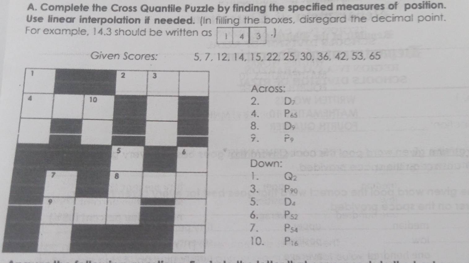 Complete the Cross Quantile Puzzle by finding the specified measures of position. 
Use linear interpolation if needed. (In filling the boxes, disregard the decimal point. 
For example, 14.3 should be written as 1 4 3 . 
Given Scores: 5, 7, 12, 14, 15, 22, 25, 30, 36, 42, 53, 65
1 
2 3
Across: 
4 
10 
2. D_7
4. P_65
8. D_9
9. hat F_9
5 
6 
Down: 
7 
8 
1. Q_2
3. P_90
9 
5. D_4
6. P_52
7. P_54
10. P_16