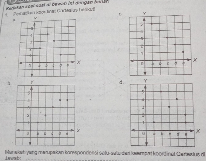 Kerjakan soal-soal di bawah ini dengan benar! 
1. Perhatikan koordinat Cartesius berikut! 
C 
b.d 
Manakah yang merupakan korespondensi satu-satu dari keempat koordinat Cartesius di 
Jawab:_