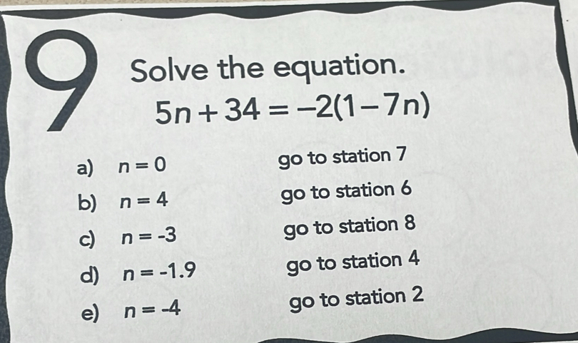 Solve the equation.
5n+34=-2(1-7n)
a) n=0 go to station 7
b) n=4 go to station 6
c) n=-3 go to station 8
d) n=-1.9 go to station 4
e) n=-4 go to station 2