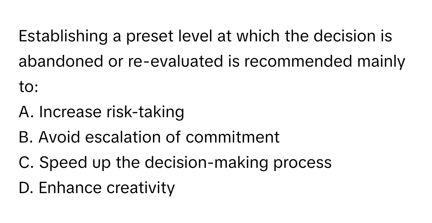 Establishing a preset level at which the decision is abandoned or re-evaluated is recommended mainly to:

A. Increase risk-taking 
B. Avoid escalation of commitment 
C. Speed up the decision-making process 
D. Enhance creativity