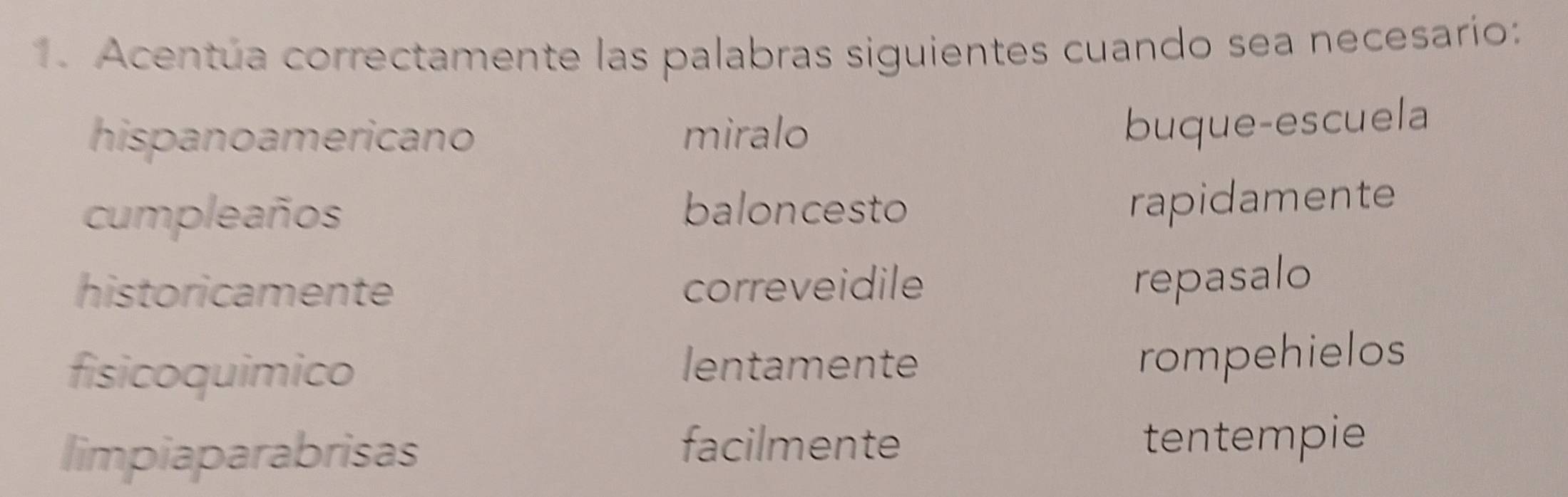 Acentúa correctamente las palabras siguientes cuando sea necesarío: 
hispano americano miralo 
buque-escuela 
cumpleaños 
baloncesto rapidamente 
historicamente correveidile 
repasalo 
fisicoquimico lentamente 
rompehielos 
facilmente 
limpiaparabrisas tentempie