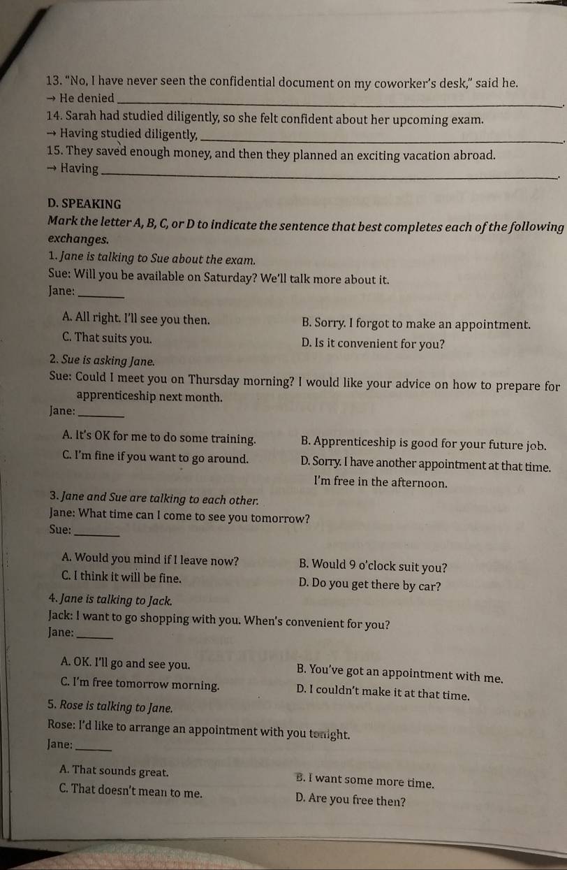 “No, I have never seen the confidential document on my coworker’s desk,” said he.
_
→ He denied
14. Sarah had studied diligently, so she felt confident about her upcoming exam.
→ Having studied diligently,_
15. They saved enough money, and then they planned an exciting vacation abroad.
→ Having_
D. SPEAKING
Mark the letter A, B, C, or D to indicate the sentence that best completes each of the following
exchanges.
1. Jane is talking to Sue about the exam.
Sue: Will you be available on Saturday? We'll talk more about it.
Jane:_
A. All right. I’ll see you then. B. Sorry. I forgot to make an appointment.
C. That suits you. D. Is it convenient for you?
2. Sue is asking Jane.
Sue: Could I meet you on Thursday morning? I would like your advice on how to prepare for
apprenticeship next month.
Jane:_
A. lt’s OK for me to do some training. B. Apprenticeship is good for your future job.
C. I'm fine if you want to go around. D. Sorry. I have another appointment at that time.
I'm free in the afternoon.
3. Jane and Sue are talking to each other.
Jane: What time can I come to see you tomorrow?
Sue:_
A. Would you mind if I leave now? B. Would 9 o'clock suit you?
C. I think it will be fine. D. Do you get there by car?
4. Jane is talking to Jack.
Jack: I want to go shopping with you. When's convenient for you?
Jane:_
A. OK. I'll go and see you. B. You’ve got an appointment with me.
C. I’m free tomorrow morning. D. I couldn’t make it at that time.
5. Rose is talking to Jane.
Rose: I'd like to arrange an appointment with you tonight.
Jane:_
A. That sounds great. B. I want some more time.
C. That doesn’t mean to me. D. Are you free then?