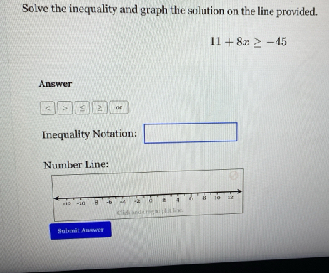 Solve the inequality and graph the solution on the line provided.
11+8x≥ -45
Answer
< > or 
Inequality Notation: (1)(1)(1)(1)(1)(1) □ 
Number Line: 
Click and drag to plot line. 
Submit Answer