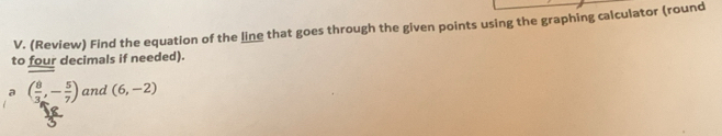 (Review) Find the equation of the line that goes through the given points using the graphing calculator (round 
to four decimals if needed). 
a ( 8/3 ,- 5/7 ) and (6,-2)