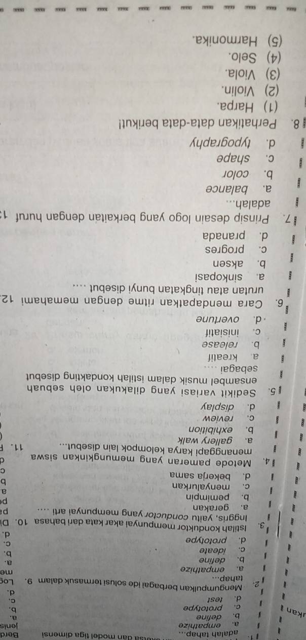 adalah tahap... Uisa dan model tiga dimensi Berd
a. empathize
b. define jonis
a.
kan
c. prototype
b.
d. test
C、
d.
Mengumpulkan berbagai ide solusi termasuk dalam 9. Log
tahap...
a. empathize me
b. define a.
c. ideate
b.
d. prototype
C.
d.
3. Istilah konduktor mempunyai akar kata dari bahasa 10. Di
Inggris, yaitu conductor yang mempunyai arti ....
a. gerakan p
b. pemimpin
p
c. menyalurkan
a
b
d. bekerja sama
C
4. Metode pameran yang memungkinkan siswa C
menanggapi karya kelompok lain disebut... 11.F
a. gallery walk
b. exhibition
c. review
d. display
5. Sedikit variasi yang dilakukan oleh sebuah
ensambel musik dalam istilah kondakting disebut
sebagai ....
a kreatif
b. release
c. inisiatif
d. overtune
6. Cara mendapatkan ritme dengan memahami 12
urutan atau tingkatan bunyi disebut ....
a sinkopasi
b. aksen
c. progres
d. pranada
7. Prinsip desain logo yang berkaitan dengan huruf 1:
adalah...
a. balance
b. color
c. shape
d. typography
8. Perhatikan data-data berikut!
(1) Harpa.
(2) Violin.
(3) Viola.
(4) Selo.
(5) Harmonika.
“ .