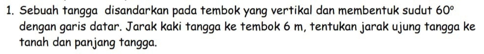 Sebuah tangga disandarkan pada tembok yang vertikal dan membentuk sudut 60°
dengan garis datar. Jarak kaki tangga ke tembok 6 m, tentukan jarak ujung tangga ke 
tanah dan panjang tangga.