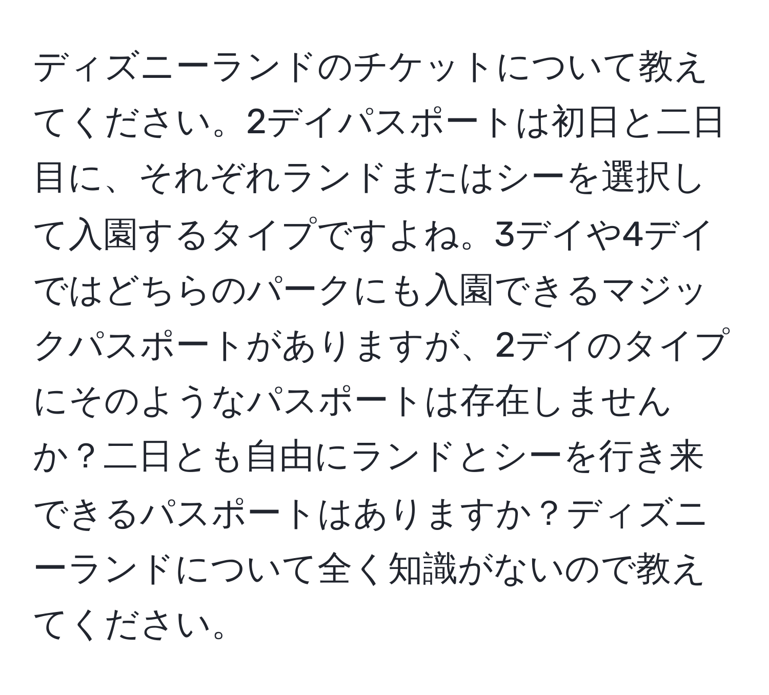 ディズニーランドのチケットについて教えてください。2デイパスポートは初日と二日目に、それぞれランドまたはシーを選択して入園するタイプですよね。3デイや4デイではどちらのパークにも入園できるマジックパスポートがありますが、2デイのタイプにそのようなパスポートは存在しませんか？二日とも自由にランドとシーを行き来できるパスポートはありますか？ディズニーランドについて全く知識がないので教えてください。