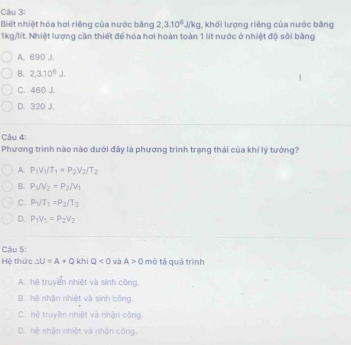 Biết nhiệt hóa hơi riêng của nước bằng 2, 3.10^6J/kg , khối lượng riêng của nước bằng
1kg/lít. Nhiệt lượng cần thiết để hóa hơi hoàn toàn 1 lít nước ở nhiệt độ sôi bằng
A. 690 J.
B. 2, 3.10^6J.
C. 460 J.
D. 320 J.
Câu 4:
Phương trình nào nào dưới đây là phương trình trạng thái của khí lý tưởng?
A. P_1V_1/T_1=P_2V_2/T_2
B. P_1/V_2=P_2/V_1
C. P_1/T_1=P_2/T_2
D. P_1V_1=P_2V_2
Câu 5:
Hệ thức △ U=A+Q khi Q<0</tex> và A>0 mô tả quá trình
A. hệ truyền nhiệt và sinh công.
B. hệ nhận nhiệt và sinh công.
C. hệ truyền nhiệt và nhận công.
D. hệ nhận nhiệt và nhận công.