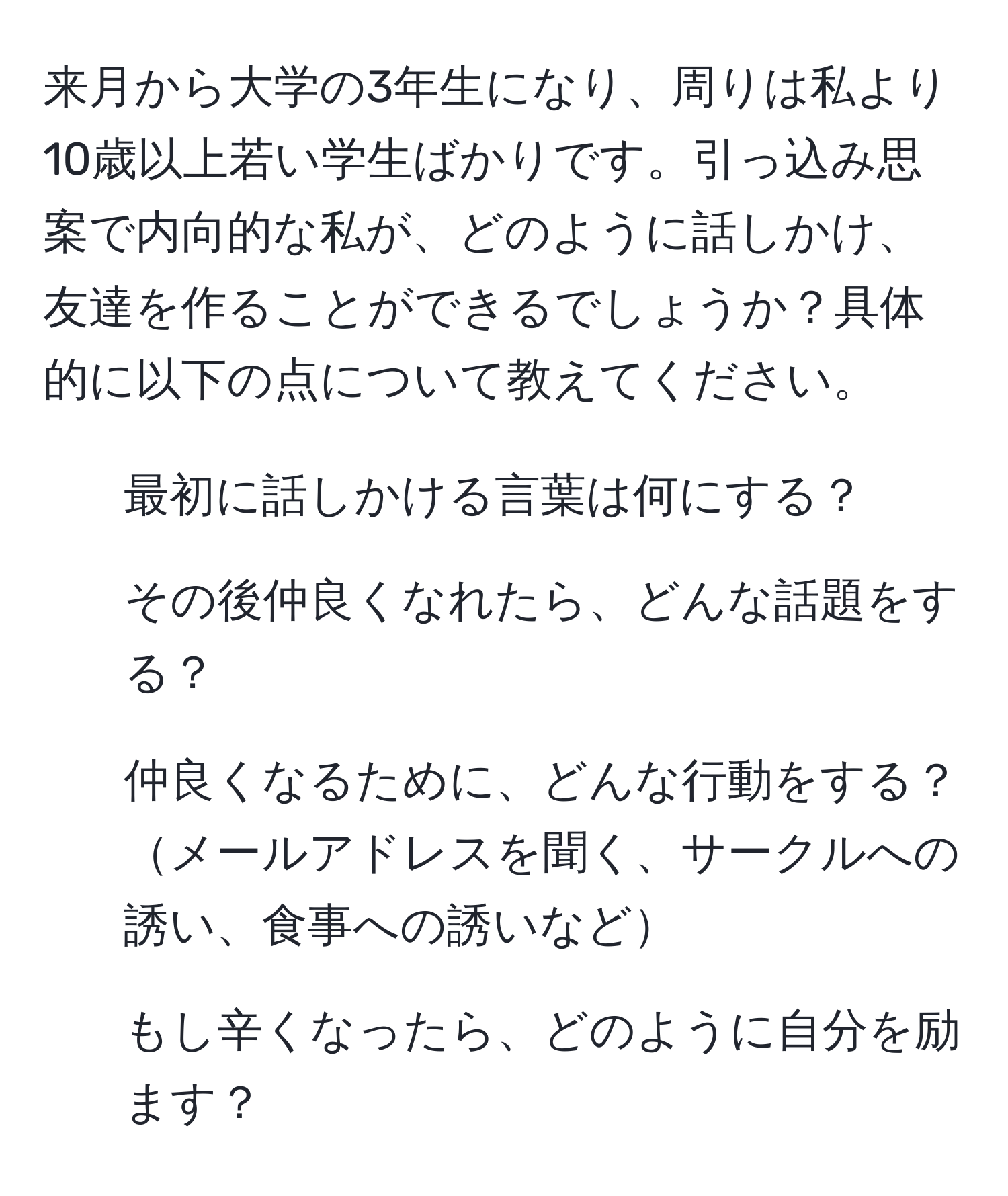 来月から大学の3年生になり、周りは私より10歳以上若い学生ばかりです。引っ込み思案で内向的な私が、どのように話しかけ、友達を作ることができるでしょうか？具体的に以下の点について教えてください。
1. 最初に話しかける言葉は何にする？
2. その後仲良くなれたら、どんな話題をする？
3. 仲良くなるために、どんな行動をする？メールアドレスを聞く、サークルへの誘い、食事への誘いなど
4. もし辛くなったら、どのように自分を励ます？