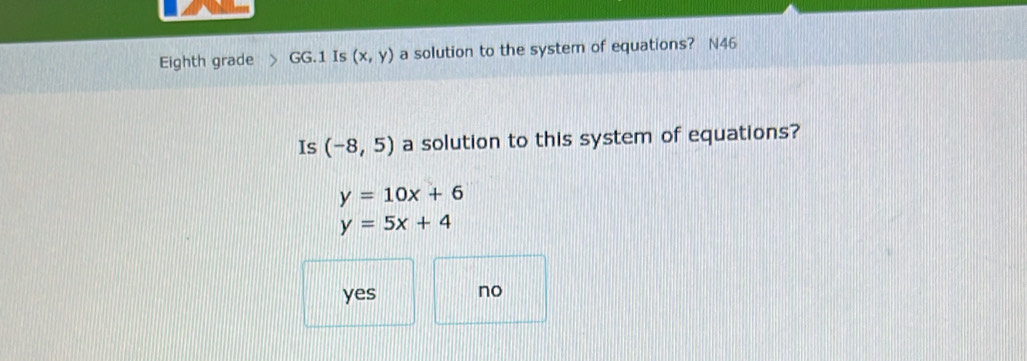 Eighth grade GG.1 Is (x,y) a solution to the system of equations? N46
Is (-8,5) a solution to this system of equations?
y=10x+6
y=5x+4
yes no