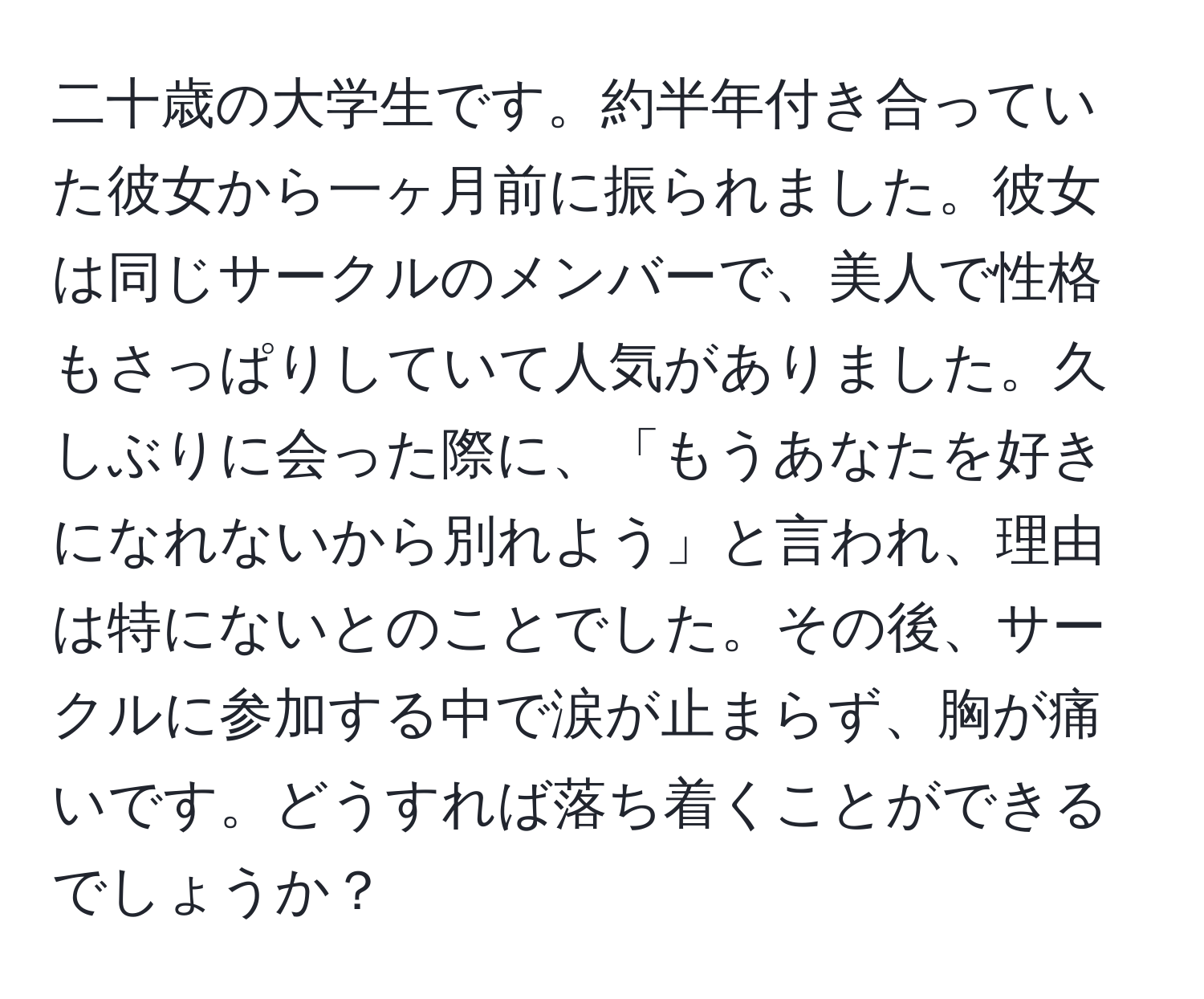 二十歳の大学生です。約半年付き合っていた彼女から一ヶ月前に振られました。彼女は同じサークルのメンバーで、美人で性格もさっぱりしていて人気がありました。久しぶりに会った際に、「もうあなたを好きになれないから別れよう」と言われ、理由は特にないとのことでした。その後、サークルに参加する中で涙が止まらず、胸が痛いです。どうすれば落ち着くことができるでしょうか？