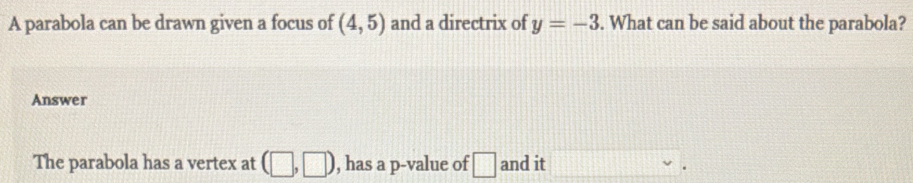 A parabola can be drawn given a focus of (4,5) and a directrix of y=-3. What can be said about the parabola? 
Answer 
The parabola has a vertex at (□ ,□ ) , has a p -value of □ and it