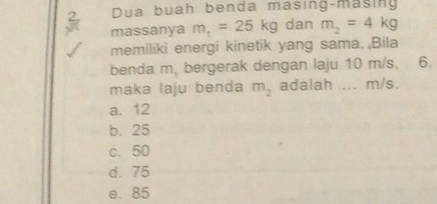 Dua buah benda masing-masing
massanya m_1=25kg dan m_2=4kg
memiliki energi kinetik yang sama. Bila
benda m, bergerak dengan laju 10 m/s, 6.
maka laju benda m_2 adalah .... m/s.
a. 12
b. 25
c. 50
d. 75
e. 85