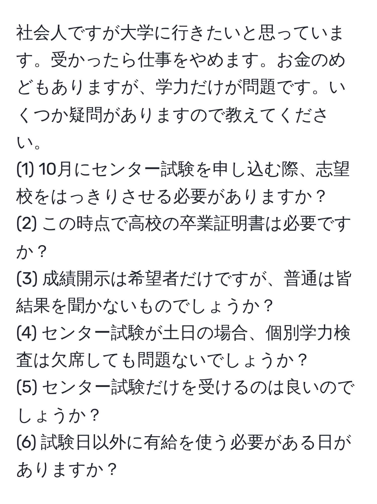 社会人ですが大学に行きたいと思っています。受かったら仕事をやめます。お金のめどもありますが、学力だけが問題です。いくつか疑問がありますので教えてください。  
(1) 10月にセンター試験を申し込む際、志望校をはっきりさせる必要がありますか？  
(2) この時点で高校の卒業証明書は必要ですか？  
(3) 成績開示は希望者だけですが、普通は皆結果を聞かないものでしょうか？  
(4) センター試験が土日の場合、個別学力検査は欠席しても問題ないでしょうか？  
(5) センター試験だけを受けるのは良いのでしょうか？  
(6) 試験日以外に有給を使う必要がある日がありますか？