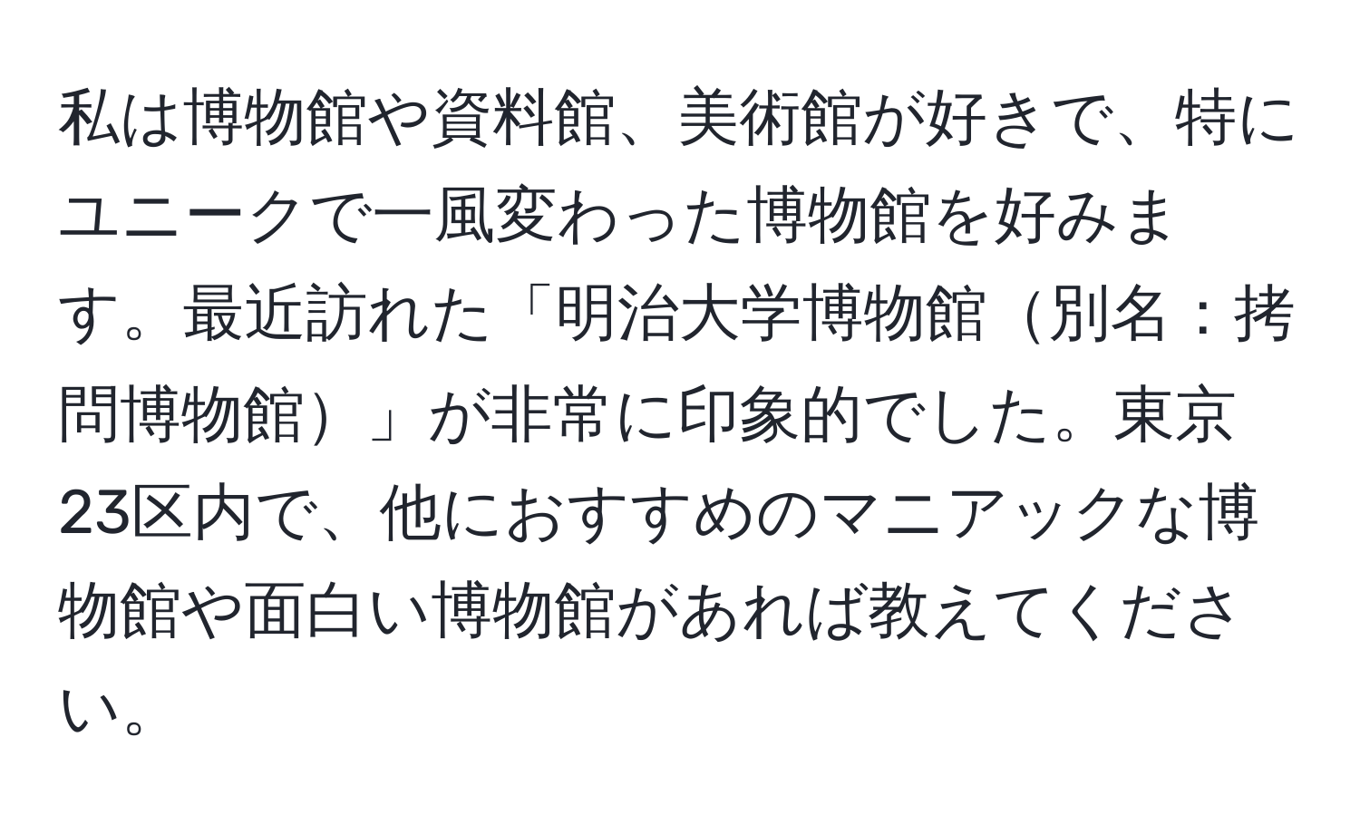 私は博物館や資料館、美術館が好きで、特にユニークで一風変わった博物館を好みます。最近訪れた「明治大学博物館別名：拷問博物館」が非常に印象的でした。東京23区内で、他におすすめのマニアックな博物館や面白い博物館があれば教えてください。