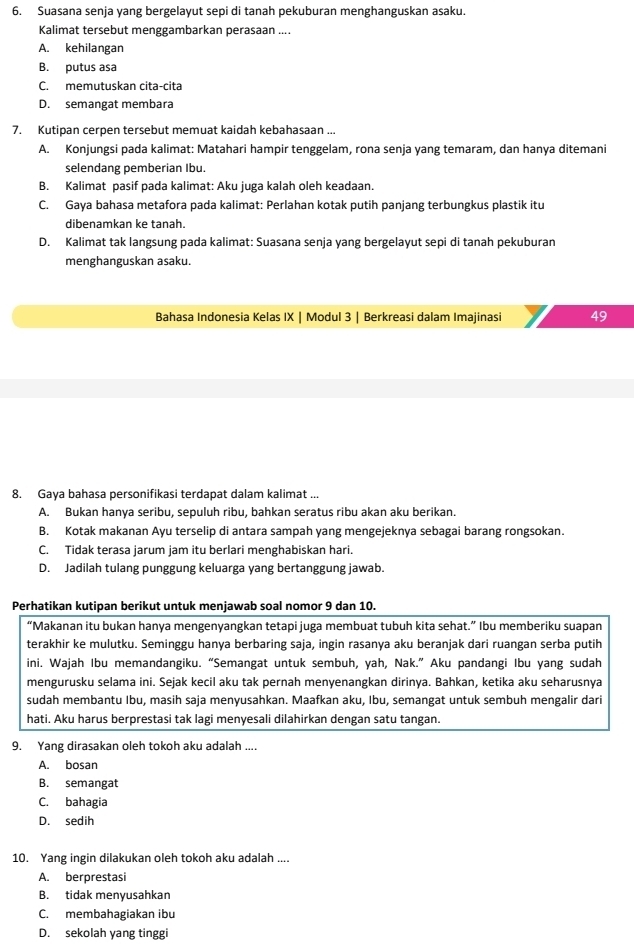 Suasana senja yang bergelayut sepi di tanah pekuburan menghanguskan asaku.
Kalimat tersebut menggambarkan perasaan ....
A. kehilangan
B. putus asa
C. memutuskan cita-cita
D. semangat membara
7. Kutipan cerpen tersebut memuat kaidah kebahasaan ...
A. Konjungsi pada kalimat: Matahari hampir tenggelam, rona senja yang temaram, dan hanya ditemani
selendang pemberian Ibu.
B. Kalimat pasif pada kalimat: Aku juga kalah oleh keadaan.
C. Gaya bahasa metafora pada kalimat: Perlahan kotak putih panjang terbungkus plastik itu
dibenamkan ke tanah
D. Kalimat tak langsung pada kalimat: Suasana senja yang bergelayut sepi di tanah pekuburan
menghanguskan asaku.
Bahasa Indonesia Kelas IX | Modul 3 | Berkreasi dalam Imajinasi 49
8. Gaya bahasa personifikasi terdapat dalam kalimat ...
A. Bukan hanya seribu, sepuluh ribu, bahkan seratus ribu akan aku berikan.
B. Kotak makanan Ayu terselip di antara sampah yang mengejeknya sebagai barang rongsokan.
C. Tidak terasa jarum jam itu berlari menghabiskan hari.
D. Jadilah tulang punggung keluarga yang bertanggung jawab.
Perhatikan kutipan berikut untuk menjawab soal nomor 9 dan 10.
“Makanan itu bukan hanya mengenyangkan tetapi juga membuat tubuh kita sehat.” Ibu memberiku suapan
terakhir ke mulutku. Seminggu hanya berbaring saja, ingin rasanya aku beranjak dari ruangan serba putih
ini. Wajah Ibu memandangiku. “Semangat untuk sembuh, yah, Nak.” Aku pandangi Ibu yang sudah
mengurusku selama ini. Sejak kecil aku tak pernah menyenangkan dirinya. Bahkan, ketika aku seharusnya
sudah membantu Ibu, masih saja menyusahkan. Maafkan aku, Ibu, semangat untuk sembuh mengalir dari
hati. Aku harus berprestasi tak lagi menyesali dilahirkan dengan satu tangan.
9. Yang dirasakan oleh tokoh aku adalah ....
A. bosan
B. semangat
C. bahagia
D. sedih
10. Yang ingin dilakukan oleh tokoh aku adalah ....
A. berprestasi
B. tidak menyusahkan
C. membahagiakan ibu
D. sekolah yang tinggi