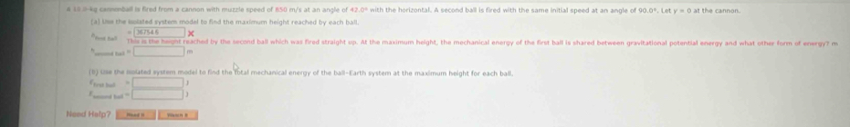 a 10.0-kg cannonball is fred from a cannon with muzzle speed of 850 m/s at an angle of 42.0° with the horizontal. A second ball is fired with the same initial speed at an angle of 1.0° Let y=0
(a) Use the solated system model to find the maximum height reached by each ball. 
= 367546* 
"fot he! This is the height reached by the second ball which was fired straight up. At the maximum height, the mechanical energy of the first ball is shared between gravitational potential energy and what other form of energy? m
_tal=□ m
(b) use the nolated system model to find the total mechanical energy of the ball-Earth system at the maximum height for each ball. 
Etrst buō =□
E _ed ball =□
Need Help? Vasn 8