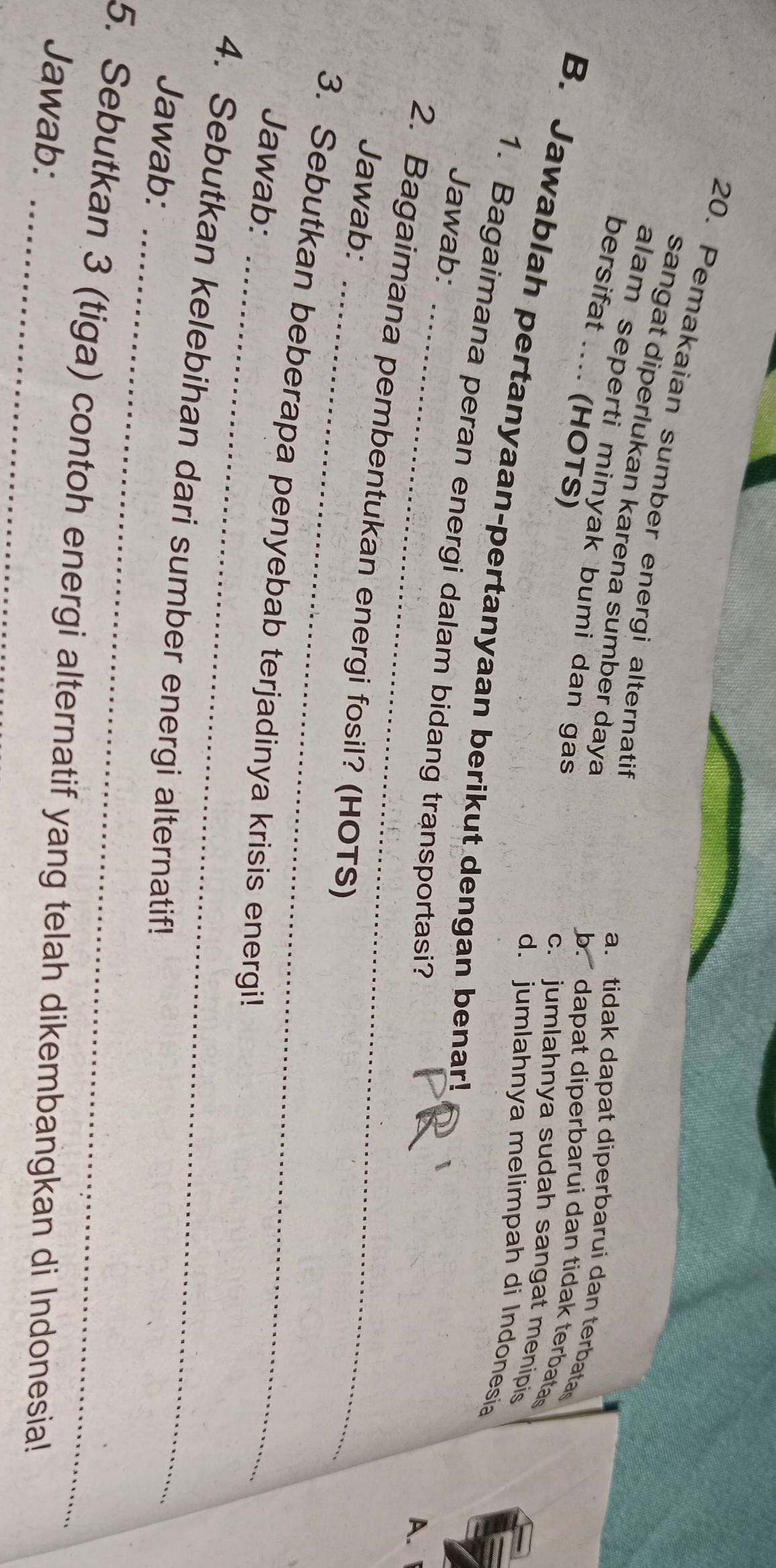 Pemakaian sumber energi alternatif
sangat diperlukan karena sumber daya
alam seperti minyak bumi dan gas
a. tidak dapat diperbarui dan terbatas
bersifat .... (HOTS)
b. dapat diperbarui dan tidak terbatas
c. jumlahnya sudah sangat menipis
B. Jawablah pertanyaan-pertanyaan berikut dengan benar!
d. jumlahnya melimpah di Indonesia
_
1. Bagaimana peran energi dalam bidang transportasi?
Jawab:
A. 
_
2. Bagaimana pembentukan energi fosil? (HOTS)
Jawab:
_
3. Sebutkan beberapa penyebab terjadinya krisis energi!
Jawab:
_
4. Sebutkan kelebihan dari sumber energi alternatif!
Jawab:
5. Sebutkan 3 (tiga) contoh energi alternatif yang telah dikembangkan di Indonesia!
Jawab: