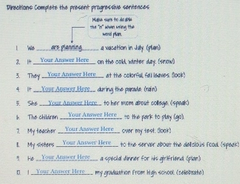 Direcians Complete the present pragressive sertences 
Mala sums to di al6 
The ''n' han weing the 
word plan. 
I We _____are planning _____ a vacation in July (plan) 
2. It ___ Your Answer Here__ on the cold, winter day. (snow) 
3. They __Your Answer Here___ at the colorfull, fall leaves. (look) 
4 It ___Your Answer Here__ during the parade. (rain) 
5. She __Your Ansveur Hore to her mom about collage. (speak) 
b. The childran ___Your Answer Here__ to the park to play (go). 
7. My teacher __Your Answer Here__ over my test. [look) 
B My sisters _Your Answer Here__ to the server about the deliclous food (speak) 
8 He __YouAllemer Hers__ a special dinner for his girlfriend (plan) 
1. I _Your Answer Here___ my graduation from high school. (celebrate)
