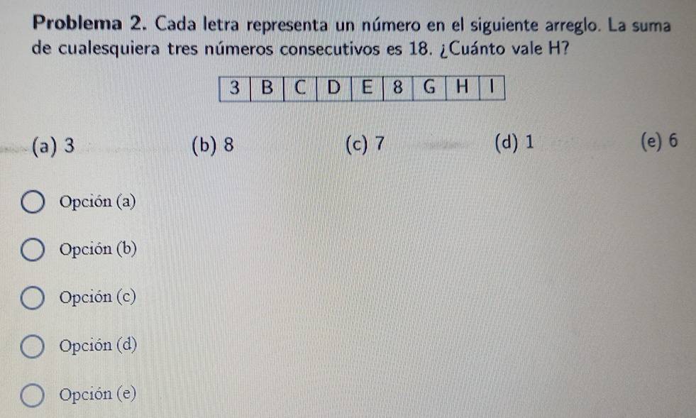 Problema 2. Cada letra representa un número en el siguiente arreglo. La suma
de cualesquiera tres números consecutivos es 18. ¿Cuánto vale H?
(a) 3 (b) 8 (c) 7 (d) 1 (e) 6
Opción (a)
Opción (b)
Opción (c)
Opción (d)
Opción (e)