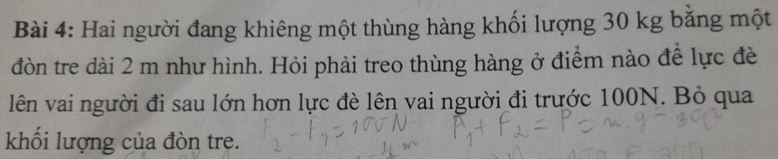 Hai người đang khiêng một thùng hàng khối lượng 30 kg bằng một 
đòn tre dài 2 m như hình. Hỏi phải treo thùng hàng ở điểm nào để lực đè 
lên vai người đi sau lớn hơn lực đè lên vai người đi trước 100N. Bỏ qua 
khối lượng của đòn tre.