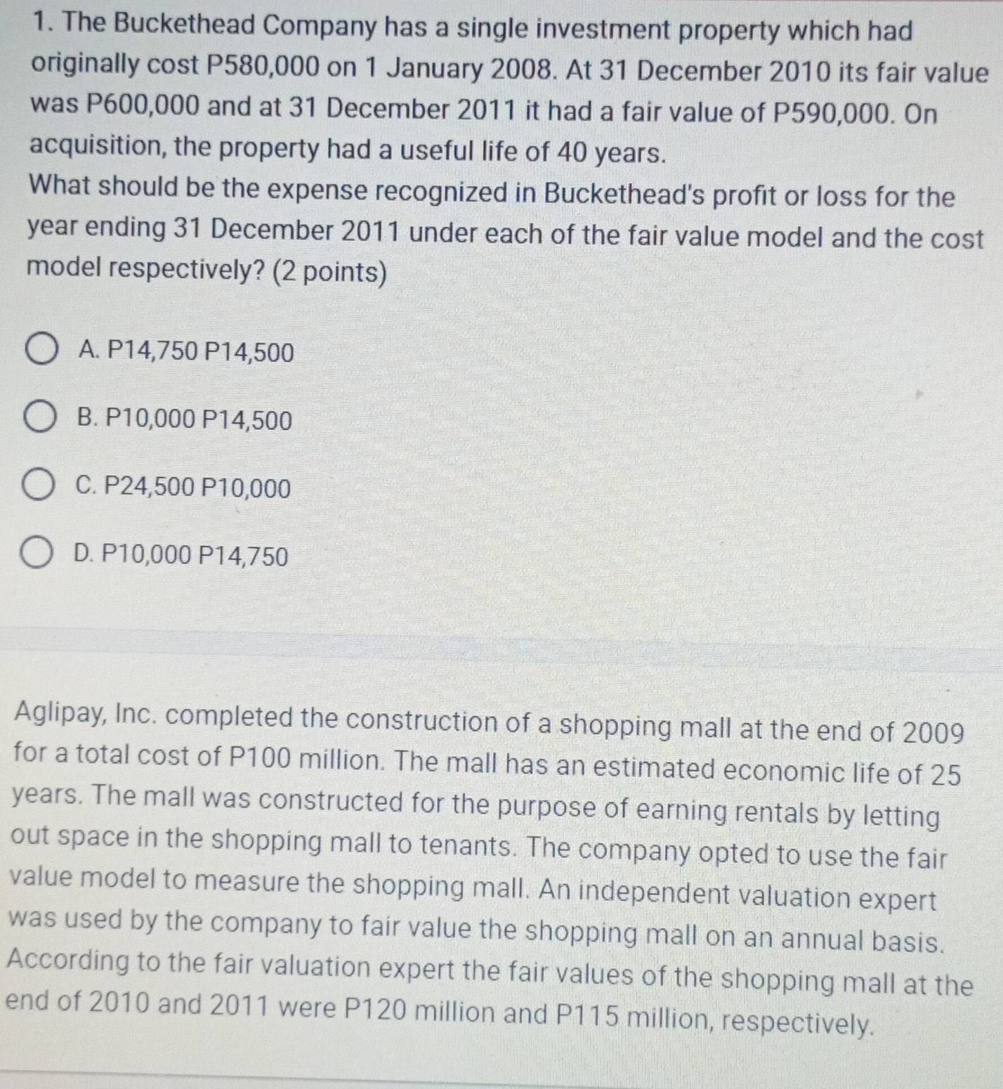 The Buckethead Company has a single investment property which had
originally cost P580,000 on 1 January 2008. At 31 December 2010 its fair value
was P600,000 and at 31 December 2011 it had a fair value of P590,000. On
acquisition, the property had a useful life of 40 years.
What should be the expense recognized in Buckethead's profit or loss for the
year ending 31 December 2011 under each of the fair value model and the cost
model respectively? (2 points)
A. P14,750 P14,500
B. P10,000 P14,500
C. P24,500 P10,000
D. P10,000 P14,750
Aglipay, Inc. completed the construction of a shopping mall at the end of 2009
for a total cost of P100 million. The mall has an estimated economic life of 25
years. The mall was constructed for the purpose of earning rentals by letting
out space in the shopping mall to tenants. The company opted to use the fair
value model to measure the shopping mall. An independent valuation expert
was used by the company to fair value the shopping mall on an annual basis.
According to the fair valuation expert the fair values of the shopping mall at the
end of 2010 and 2011 were P120 million and P115 million, respectively.