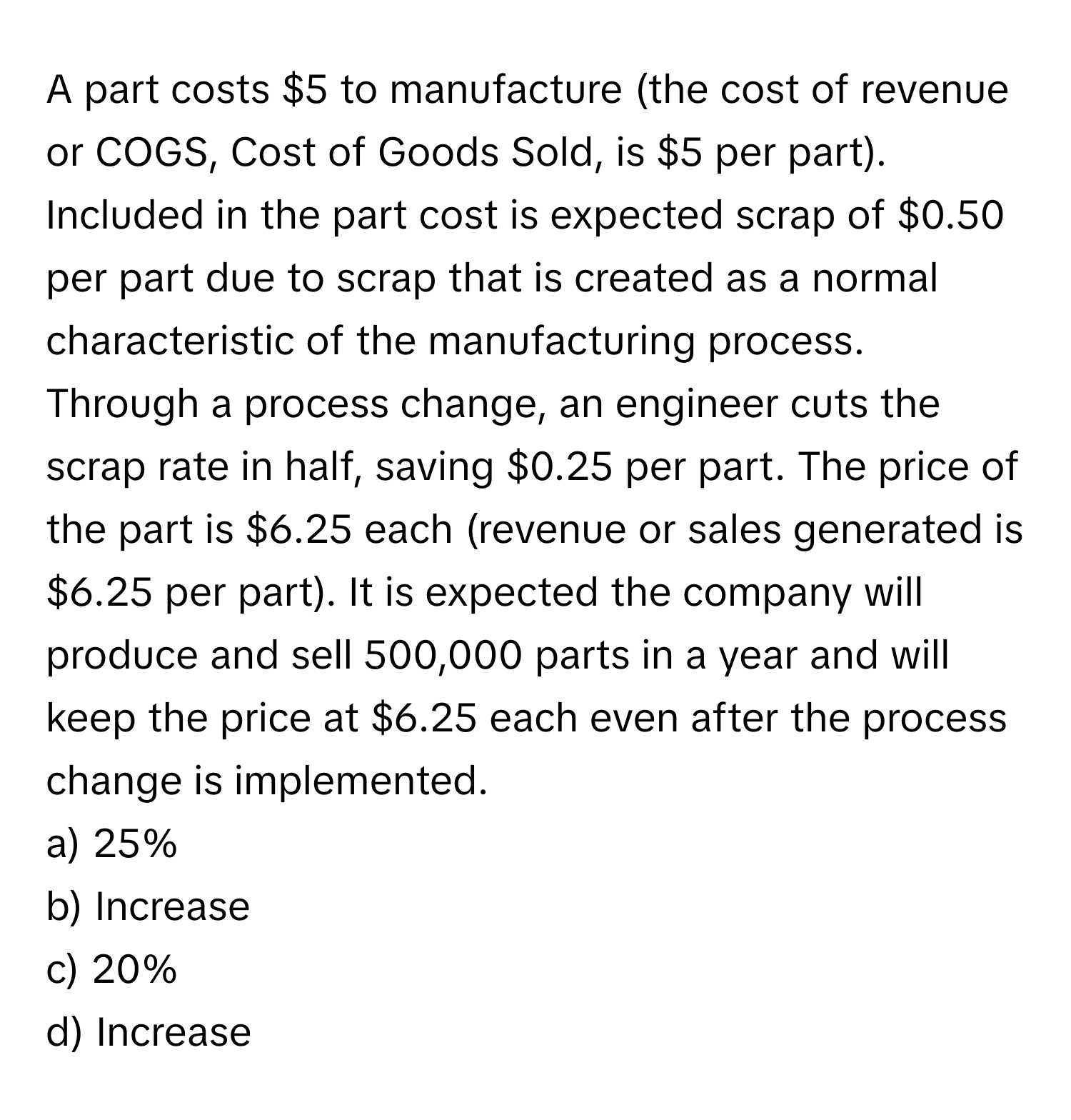 A part costs $5 to manufacture (the cost of revenue or COGS, Cost of Goods Sold, is $5 per part). Included in the part cost is expected scrap of $0.50 per part due to scrap that is created as a normal characteristic of the manufacturing process. Through a process change, an engineer cuts the scrap rate in half, saving $0.25 per part. The price of the part is $6.25 each (revenue or sales generated is $6.25 per part). It is expected the company will produce and sell 500,000 parts in a year and will keep the price at $6.25 each even after the process change is implemented.

a) 25%
b) Increase
c) 20%
d) Increase